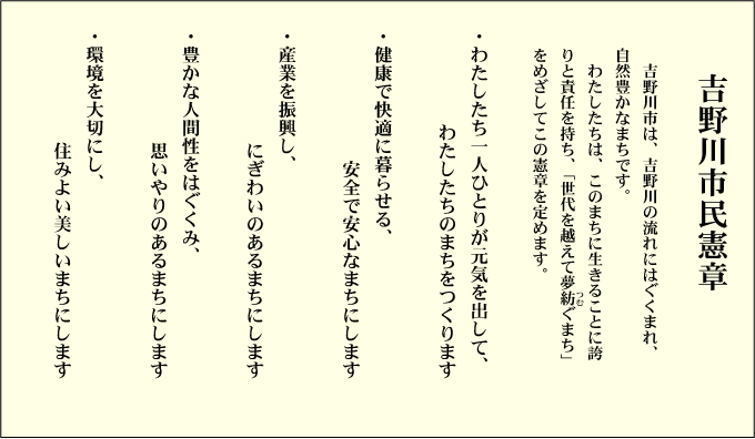 吉野川市民憲章  吉野川市は，吉野川の流れにはぐくまれ，自然豊かなまちです。わたしたちは，このまちに生きることに誇りと責任を持ち，「世代を越えて夢紡ぐまち」をめざしてこの憲章を定めます。」  ・わたしたち一人ひとりが元気を出して，わたしたちのまちをつくります ・健康で快適に暮らせる，安全で安心なまちにします ・産業を振興し，にぎわいのあるまちにします ・豊かな人間性をはぐくみ，思いやりのあるまちにします ・環境を大切にし，住みよい美しいまちにします